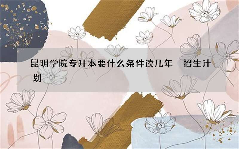 昆明学院专升本要什么条件读几年 招生计划